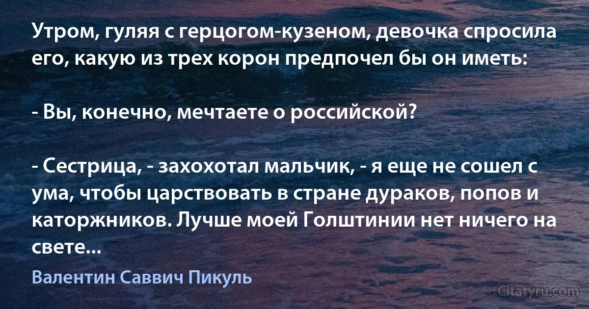 Утром, гуляя с герцогом-кузеном, девочка спросила его, какую из трех корон предпочел бы он иметь:

- Вы, конечно, мечтаете о российской?

- Сестрица, - захохотал мальчик, - я еще не сошел с ума, чтобы царствовать в стране дураков, попов и каторжников. Лучше моей Голштинии нет ничего на свете... (Валентин Саввич Пикуль)