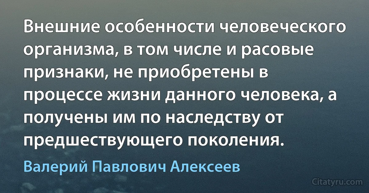 Внешние особенности человеческого организма, в том числе и расовые признаки, не приобретены в процессе жизни данного человека, а получены им по наследству от предшествующего поколения. (Валерий Павлович Алексеев)