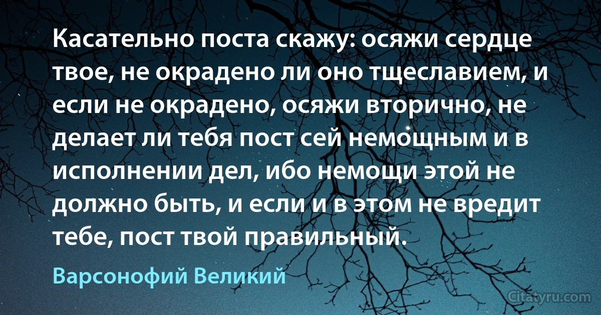 Касательно поста скажу: осяжи сердце твое, не окрадено ли оно тщеславием, и если не окрадено, осяжи вторично, не делает ли тебя пост сей немощным и в исполнении дел, ибо немощи этой не должно быть, и если и в этом не вредит тебе, пост твой правильный. (Варсонофий Великий)