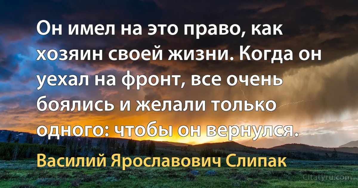 Он имел на это право, как хозяин своей жизни. Когда он уехал на фронт, все очень боялись и желали только одного: чтобы он вернулся. (Василий Ярославович Слипак)