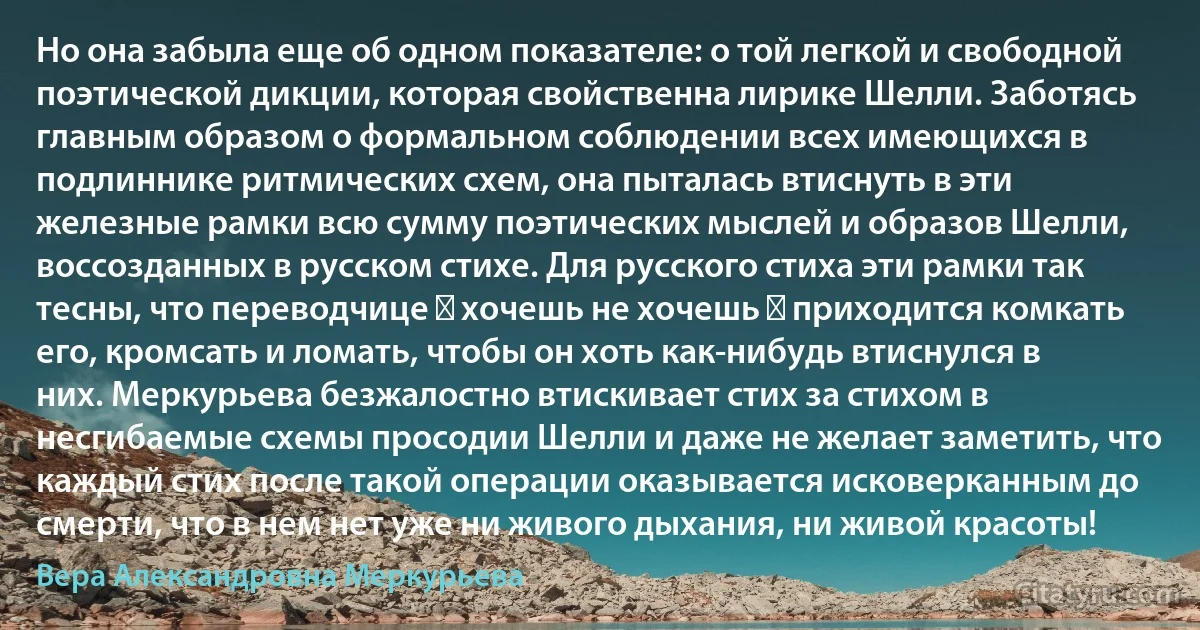 Но она забыла еще об одном показателе: о той легкой и свободной поэтической дикции, которая свойственна лирике Шелли. Заботясь главным образом о формальном соблюдении всех имеющихся в подлиннике ритмических схем, она пыталась втиснуть в эти железные рамки всю сумму поэтических мыслей и образов Шелли, воссозданных в русском стихе. Для русского стиха эти рамки так тесны, что переводчице ― хочешь не хочешь ― приходится комкать его, кромсать и ломать, чтобы он хоть как-нибудь втиснулся в них. Меркурьева безжалостно втискивает стих за стихом в несгибаемые схемы просодии Шелли и даже не желает заметить, что каждый стих после такой операции оказывается исковерканным до смерти, что в нем нет уже ни живого дыхания, ни живой красоты! (Вера Александровна Меркурьева)