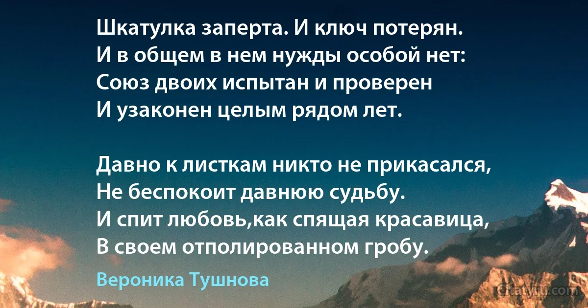 Шкатулка заперта. И ключ потерян.
И в общем в нем нужды особой нет:
Союз двоих испытан и проверен 
И узаконен целым рядом лет.

Давно к листкам никто не прикасался,
Не беспокоит давнюю судьбу.
И спит любовь,как спящая красавица,
В своем отполированном гробу. (Вероника Тушнова)