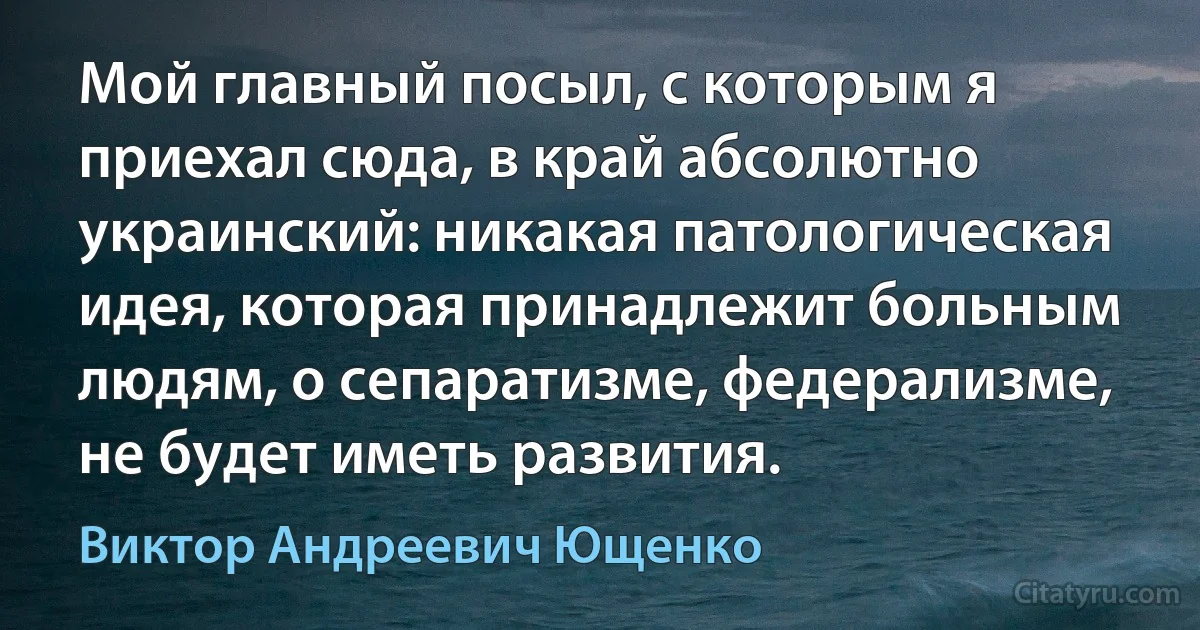 Мой главный посыл, с которым я приехал сюда, в край абсолютно украинский: никакая патологическая идея, которая принадлежит больным людям, о сепаратизме, федерализме, не будет иметь развития. (Виктор Андреевич Ющенко)