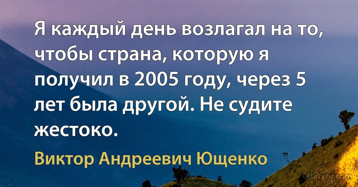 Я каждый день возлагал на то, чтобы страна, которую я получил в 2005 году, через 5 лет была другой. Не судите жестоко. (Виктор Андреевич Ющенко)