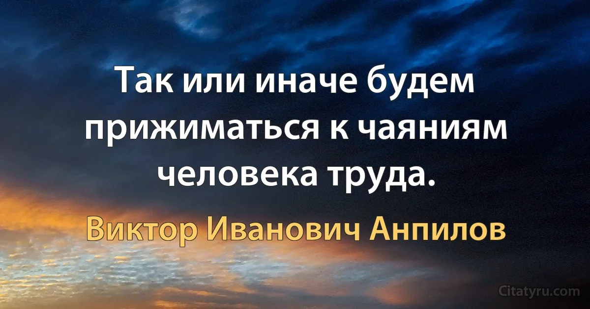 Так или иначе будем прижиматься к чаяниям человека труда. (Виктор Иванович Анпилов)