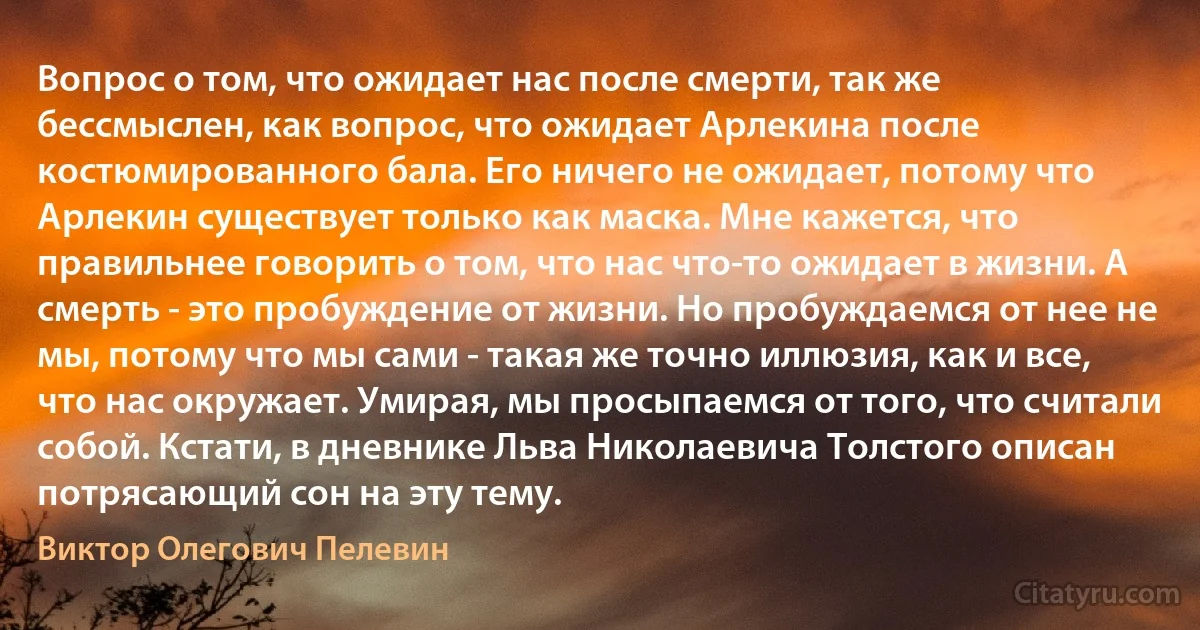 Вопрос о том, что ожидает нас после смерти, так же бессмыслен, как вопрос, что ожидает Арлекина после костюмированного бала. Его ничего не ожидает, потому что Арлекин существует только как маска. Мне кажется, что правильнее говорить о том, что нас что-то ожидает в жизни. А смерть - это пробуждение от жизни. Но пробуждаемся от нее не мы, потому что мы сами - такая же точно иллюзия, как и все, что нас окружает. Умирая, мы просыпаемся от того, что считали собой. Кстати, в дневнике Льва Николаевича Толстого описан потрясающий сон на эту тему. (Виктор Олегович Пелевин)