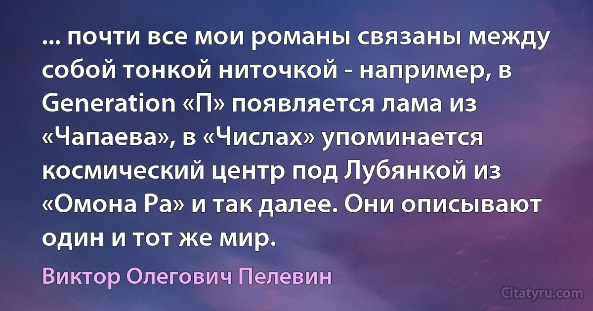 ... почти все мои романы связаны между собой тонкой ниточкой - например, в Generation «П» появляется лама из «Чапаева», в «Числах» упоминается космический центр под Лубянкой из «Омона Ра» и так далее. Они описывают один и тот же мир. (Виктор Олегович Пелевин)