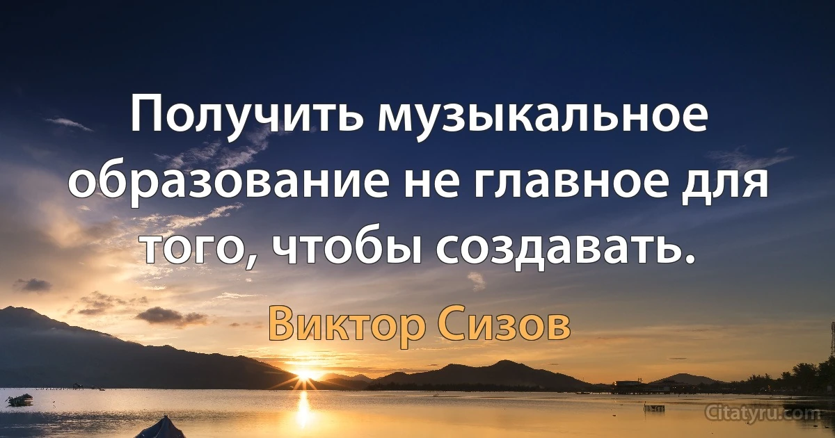 Получить музыкальное образование не главное для того, чтобы создавать. (Виктор Сизов)