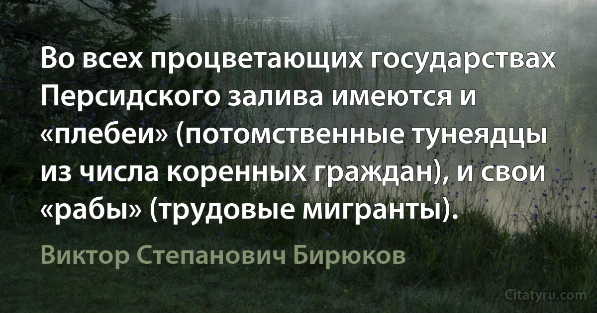 Во всех процветающих государствах Персидского залива имеются и «плебеи» (потомственные тунеядцы из числа коренных граждан), и свои «рабы» (трудовые мигранты). (Виктор Степанович Бирюков)