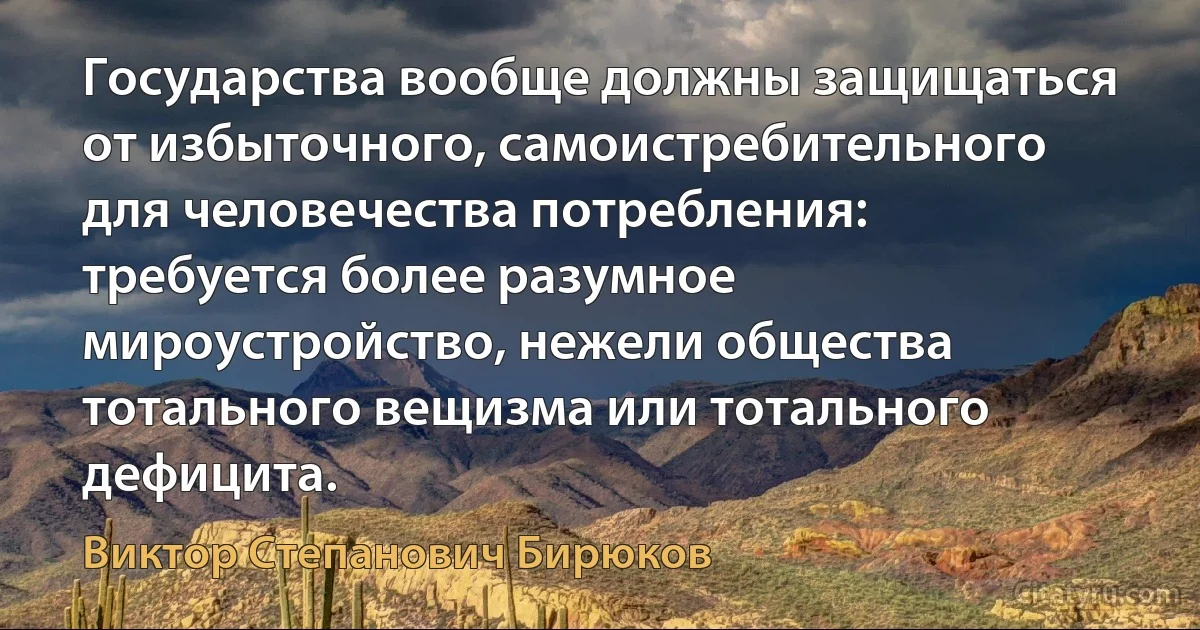 Государства вообще должны защищаться от избыточного, самоистребительного для человечества потребления: требуется более разумное мироустройство, нежели общества тотального вещизма или тотального дефицита. (Виктор Степанович Бирюков)