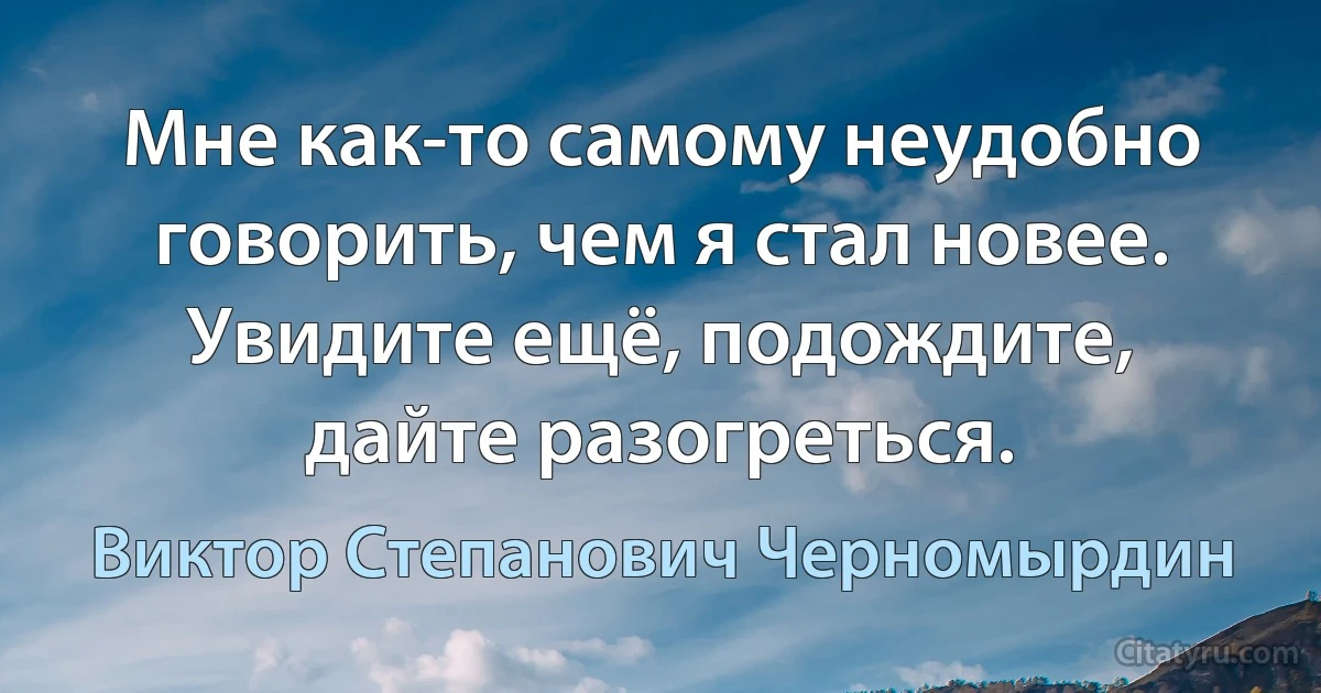 Мне как-то самому неудобно говорить, чем я стал новее. Увидите ещё, подождите, дайте разогреться. (Виктор Степанович Черномырдин)