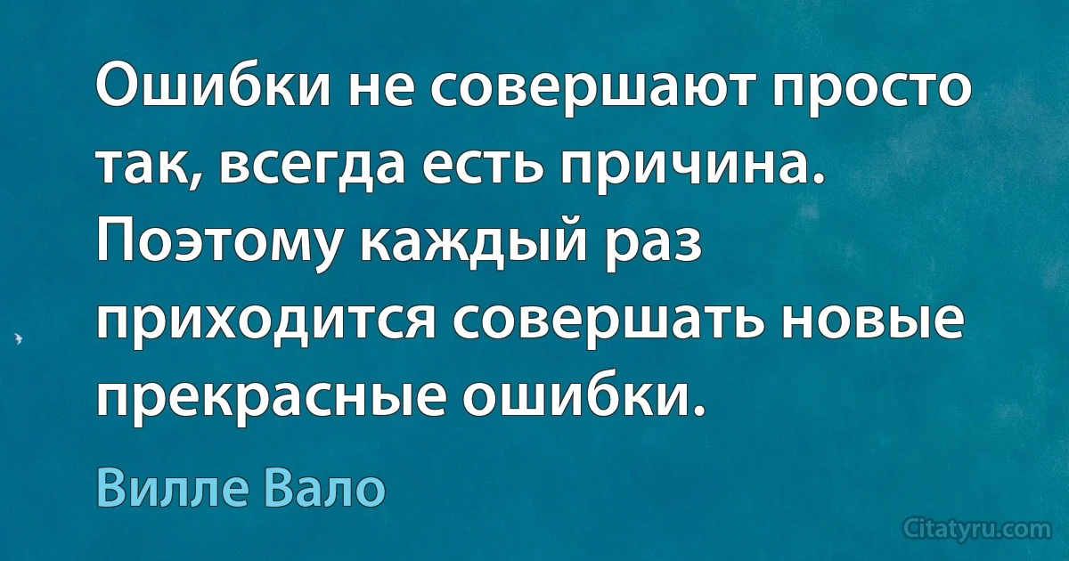 Ошибки не совершают просто так, всегда есть причина. Поэтому каждый раз приходится совершать новые прекрасные ошибки. (Вилле Вало)