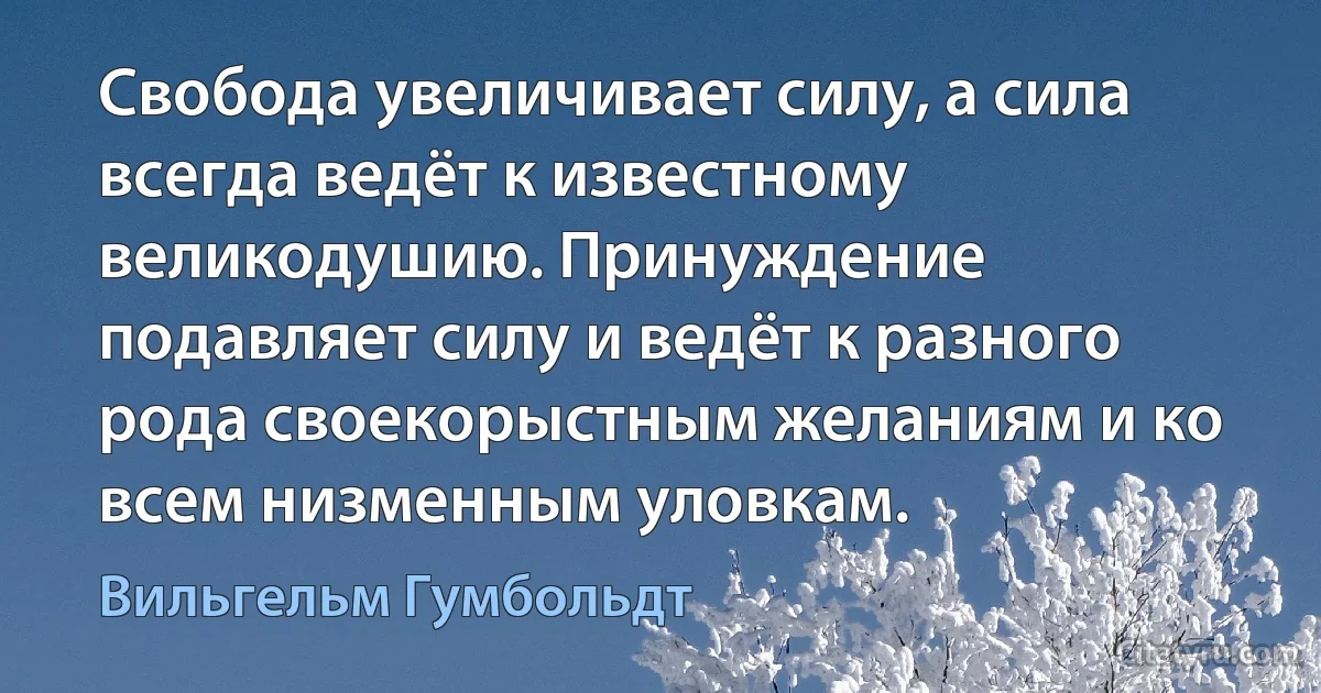 Свобода увеличивает силу, а сила всегда ведёт к известному великодушию. Принуждение подавляет силу и ведёт к разного рода своекорыстным желаниям и ко всем низменным уловкам. (Вильгельм Гумбольдт)