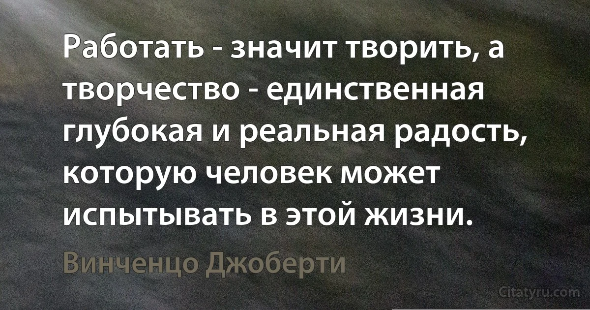 Работать - значит творить, а творчество - единственная глубокая и реальная радость, которую человек может испытывать в этой жизни. (Винченцо Джоберти)