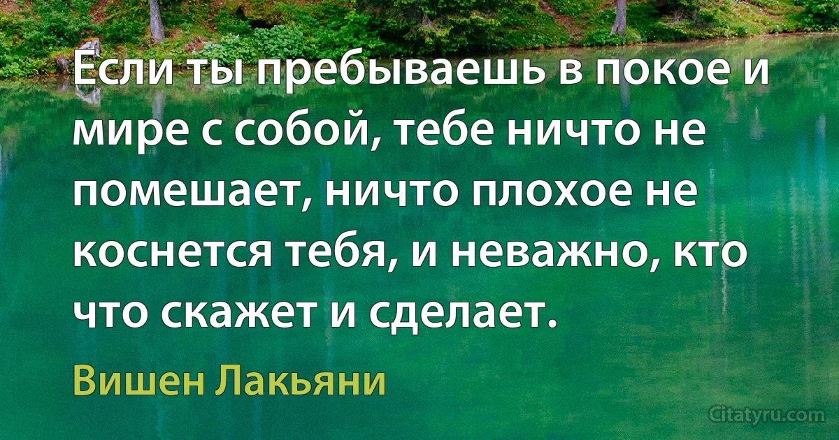 Если ты пребываешь в покое и мире с собой, тебе ничто не помешает, ничто плохое не коснется тебя, и неважно, кто что скажет и сделает. (Вишен Лакьяни)