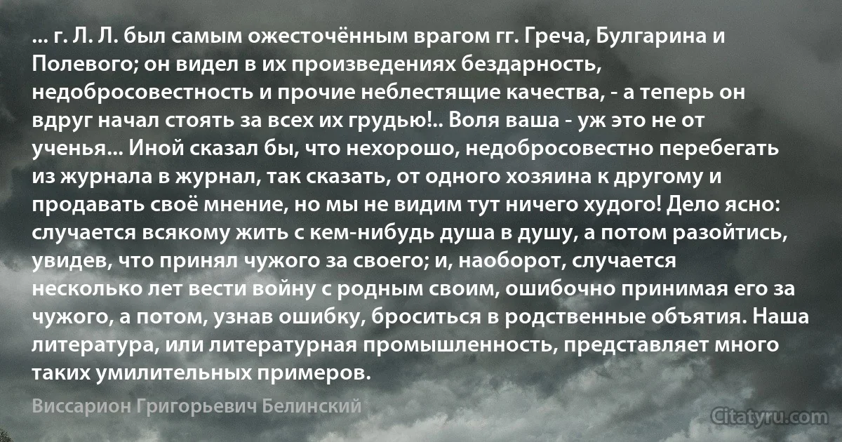 ... г. Л. Л. был самым ожесточённым врагом гг. Греча, Булгарина и Полевого; он видел в их произведениях бездарность, недобросовестность и прочие неблестящие качества, - а теперь он вдруг начал стоять за всех их грудью!.. Воля ваша - уж это не от ученья... Иной сказал бы, что нехорошо, недобросовестно перебегать из журнала в журнал, так сказать, от одного хозяина к другому и продавать своё мнение, но мы не видим тут ничего худого! Дело ясно: случается всякому жить с кем-нибудь душа в душу, а потом разойтись, увидев, что принял чужого за своего; и, наоборот, случается несколько лет вести войну с родным своим, ошибочно принимая его за чужого, а потом, узнав ошибку, броситься в родственные объятия. Наша литература, или литературная промышленность, представляет много таких умилительных примеров. (Виссарион Григорьевич Белинский)