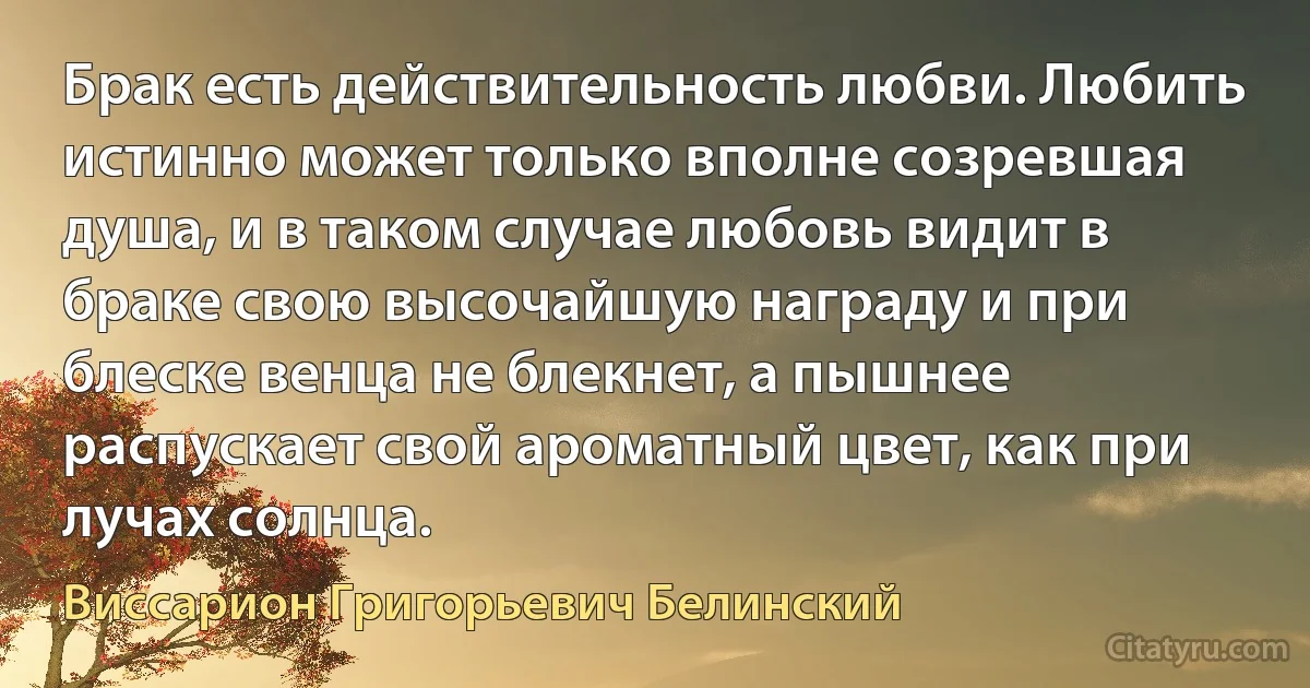 Брак есть действительность любви. Любить истинно может только вполне созревшая душа, и в таком случае любовь видит в браке свою высочайшую награду и при блеске венца не блекнет, а пышнее распускает свой ароматный цвет, как при лучах солнца. (Виссарион Григорьевич Белинский)