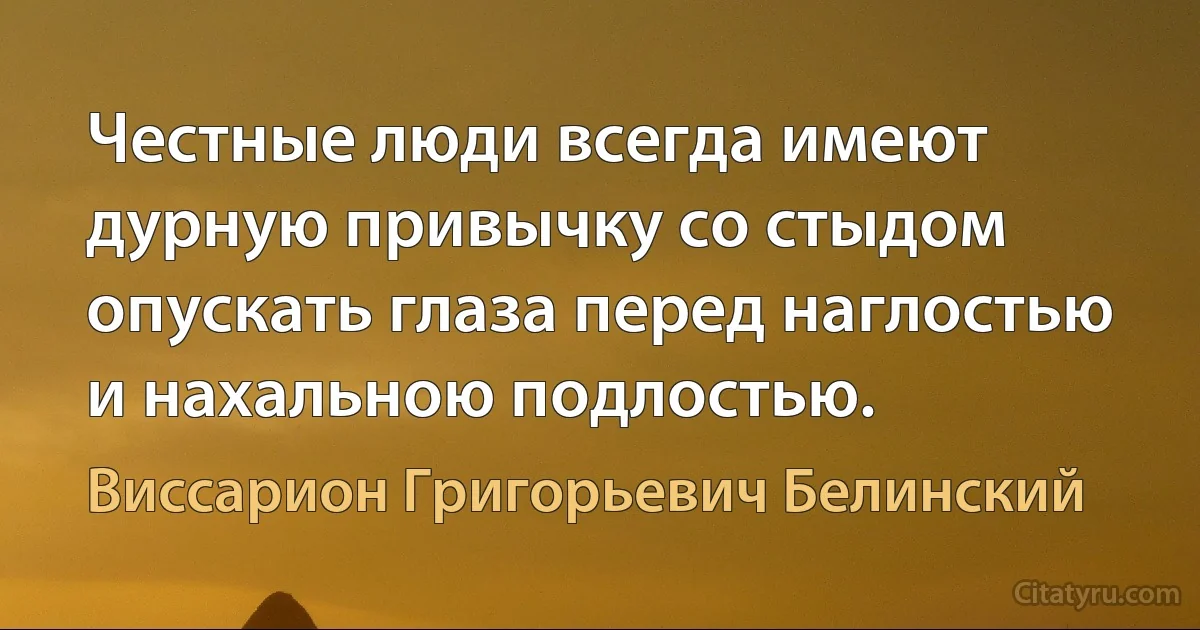 Честные люди всегда имеют дурную привычку со стыдом опускать глаза перед наглостью и нахальною подлостью. (Виссарион Григорьевич Белинский)