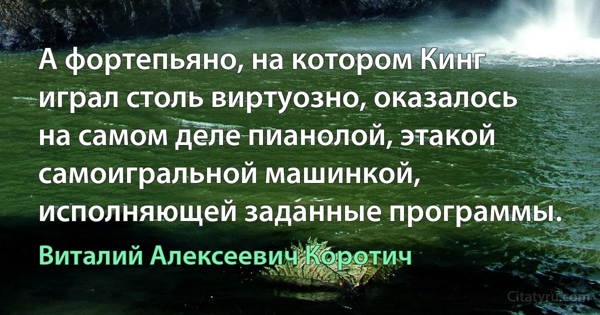 А фортепьяно, на котором Кинг играл столь виртуозно, оказалось на самом деле пианолой, этакой самоигральной машинкой, исполняющей заданные программы. (Виталий Алексеевич Коротич)