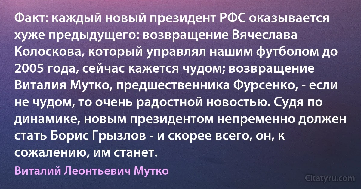 Факт: каждый новый президент РФС оказывается хуже предыдущего: возвращение Вячеслава Колоскова, который управлял нашим футболом до 2005 года, сейчас кажется чудом; возвращение Виталия Мутко, предшественника Фурсенко, - если не чудом, то очень радостной новостью. Судя по динамике, новым президентом непременно должен стать Борис Грызлов - и скорее всего, он, к сожалению, им станет. (Виталий Леонтьевич Мутко)