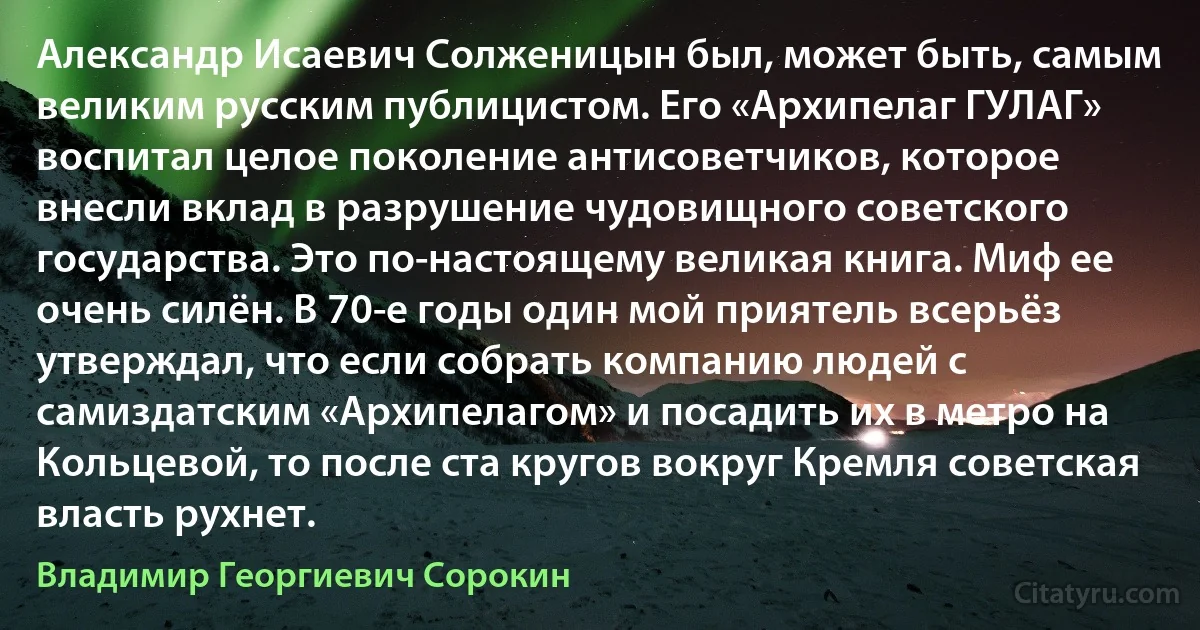 Александр Исаевич Солженицын был, может быть, самым великим русским публицистом. Его «Архипелаг ГУЛАГ» воспитал целое поколение антисоветчиков, которое внесли вклад в разрушение чудовищного советского государства. Это по-настоящему великая книга. Миф ее очень силён. В 70-е годы один мой приятель всерьёз утверждал, что если собрать компанию людей с самиздатским «Архипелагом» и посадить их в метро на Кольцевой, то после ста кругов вокруг Кремля советская власть рухнет. (Владимир Георгиевич Сорокин)