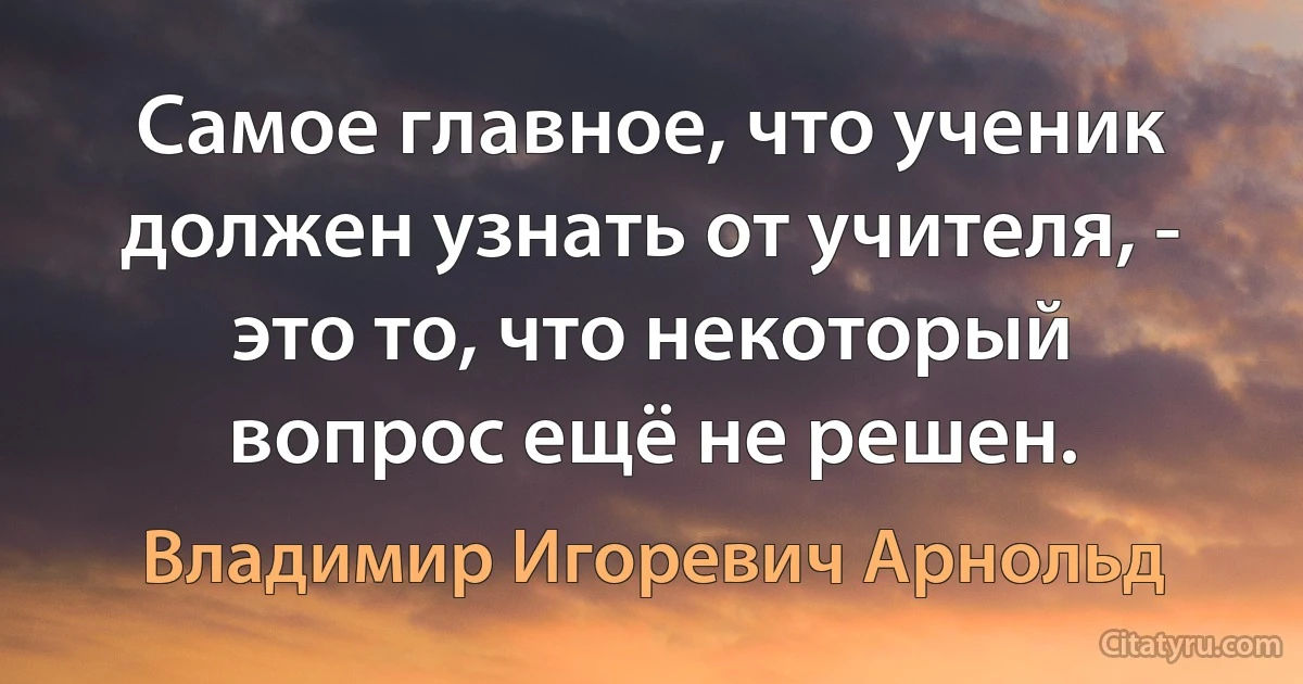 Самое главное, что ученик должен узнать от учителя, - это то, что некоторый вопрос ещё не решен. (Владимир Игоревич Арнольд)