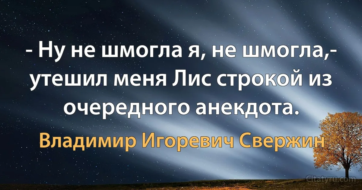 - Ну не шмогла я, не шмогла,- утешил меня Лис строкой из очередного анекдота. (Владимир Игоревич Свержин)