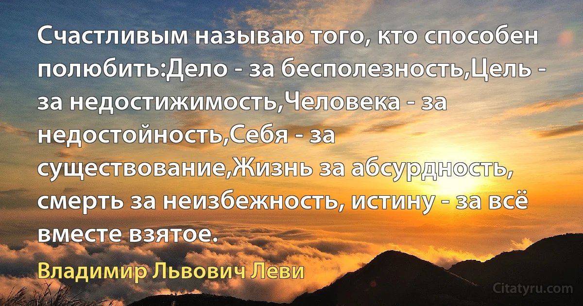 Счастливым называю того, кто способен полюбить:Дело - за бесполезность,Цель - за недостижимость,Человека - за недостойность,Себя - за существование,Жизнь за абсурдность, смерть за неизбежность, истину - за всё вместе взятое. (Владимир Львович Леви)