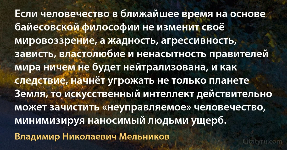 Если человечество в ближайшее время на основе байесовской философии не изменит своё мировоззрение, а жадность, агрессивность, зависть, властолюбие и ненасытность правителей мира ничем не будет нейтрализована, и как следствие, начнёт угрожать не только планете Земля, то искусственный интеллект действительно может зачистить «неуправляемое» человечество, минимизируя наносимый людьми ущерб. (Владимир Николаевич Мельников)