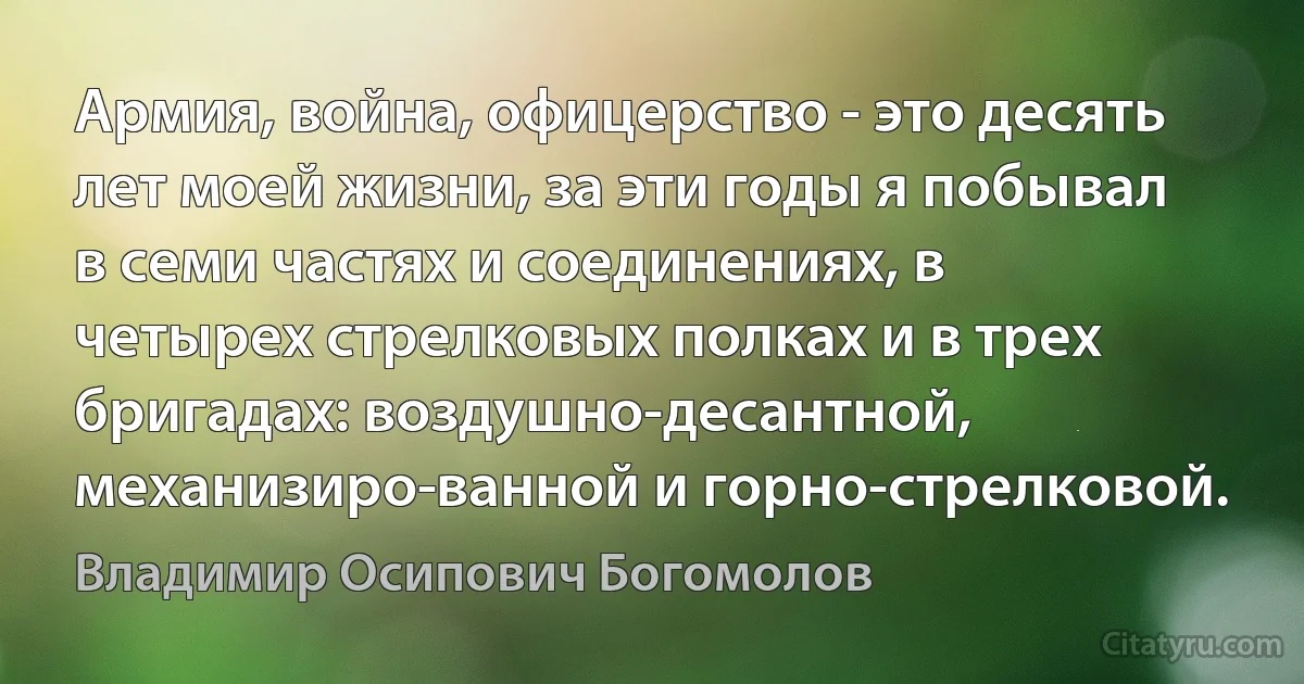 Армия, война, офицерство - это десять лет моей жизни, за эти годы я побывал в семи частях и соединениях, в четырех стрелковых полках и в трех бригадах: воздушно-десантной, механизиро­ванной и горно-стрелковой. (Владимир Осипович Богомолов)