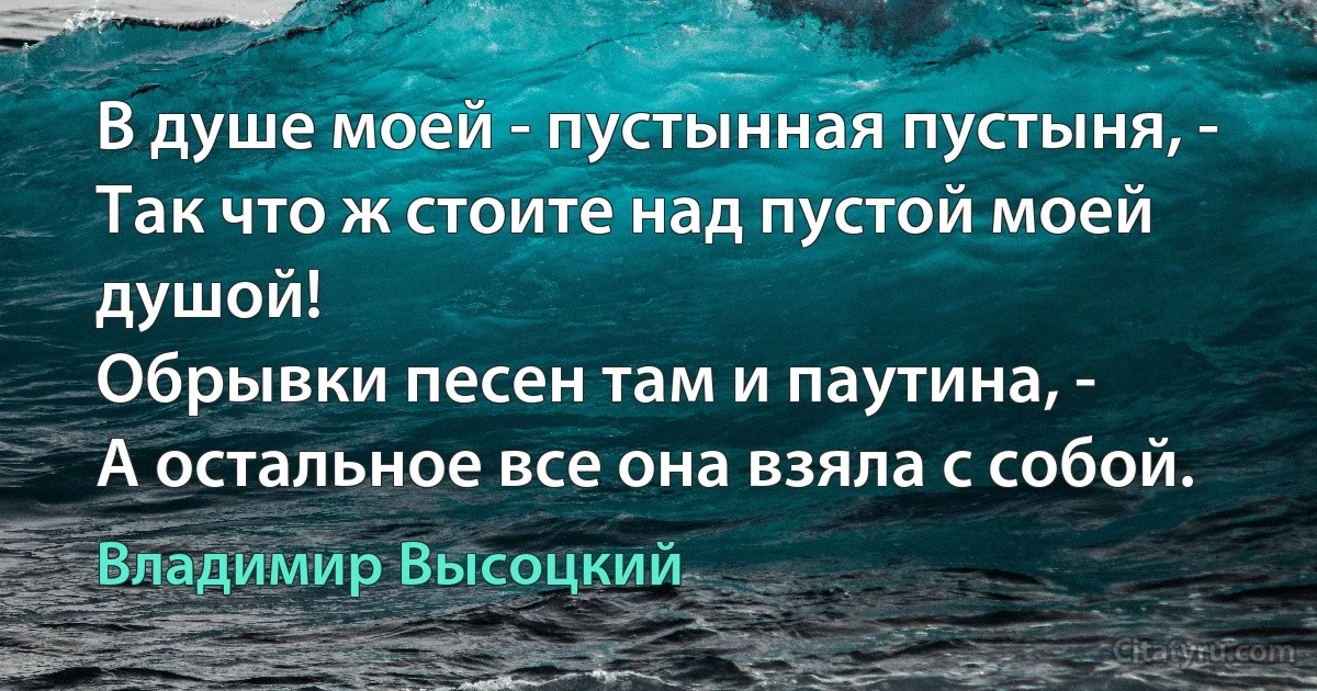 В душе моей - пустынная пустыня, -
Так что ж стоите над пустой моей душой!
Обрывки песен там и паутина, -
А остальное все она взяла с собой. (Владимир Высоцкий)