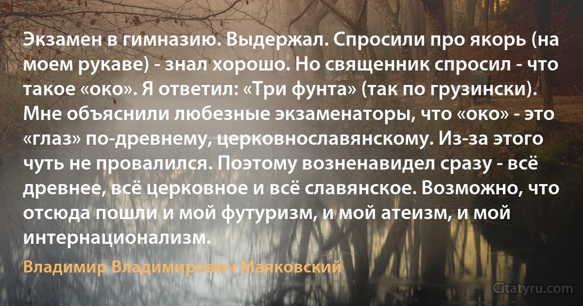 Экзамен в гимназию. Выдержал. Спросили про якорь (на моем рукаве) - знал хорошо. Но священник спросил - что такое «око». Я ответил: «Три фунта» (так по грузински). Мне объяснили любезные экзаменаторы, что «око» - это «глаз» по-древнему, церковнославянскому. Из-за этого чуть не провалился. Поэтому возненавидел сразу - всё древнее, всё церковное и всё славянское. Возможно, что отсюда пошли и мой футуризм, и мой атеизм, и мой интернационализм. (Владимир Владимирович Маяковский)