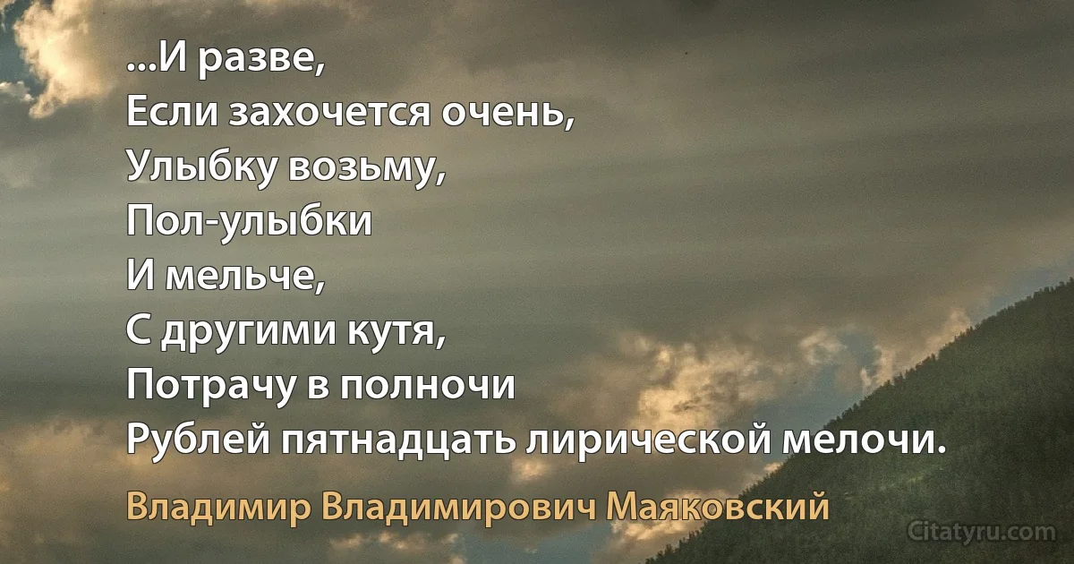 ...И разве,
Если захочется очень,
Улыбку возьму,
Пол-улыбки
И мельче,
С другими кутя,
Потрачу в полночи
Рублей пятнадцать лирической мелочи. (Владимир Владимирович Маяковский)