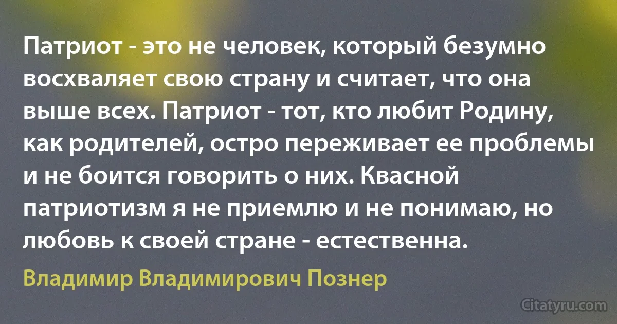 Патриот - это не человек, который безумно восхваляет свою страну и считает, что она выше всех. Патриот - тот, кто любит Родину, как родителей, остро переживает ее проблемы и не боится говорить о них. Квасной патриотизм я не приемлю и не понимаю, но любовь к своей стране - естественна. (Владимир Владимирович Познер)