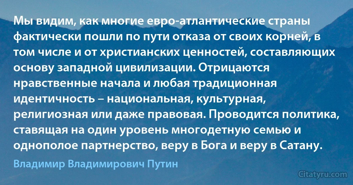 Мы видим, как многие евро-атлантические страны фактически пошли по пути отказа от своих корней, в том числе и от христианских ценностей, составляющих основу западной цивилизации. Отрицаются нравственные начала и любая традиционная идентичность – национальная, культурная, религиозная или даже правовая. Проводится политика, ставящая на один уровень многодетную семью и однополое партнерство, веру в Бога и веру в Сатану. (Владимир Владимирович Путин)