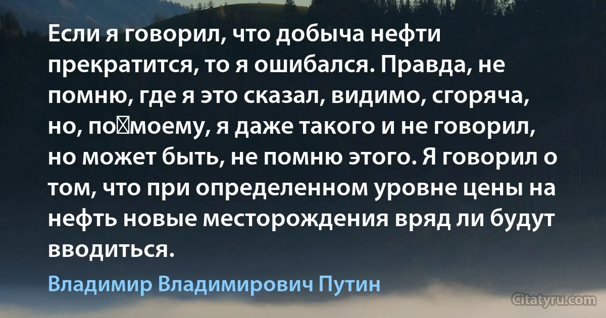 Если я говорил, что добыча нефти прекратится, то я ошибался. Правда, не помню, где я это сказал, видимо, сгоряча, но, по‑моему, я даже такого и не говорил, но может быть, не помню этого. Я говорил о том, что при определенном уровне цены на нефть новые месторождения вряд ли будут вводиться. (Владимир Владимирович Путин)