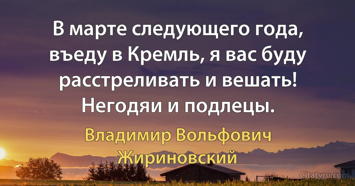 В марте следующего года, въеду в Кремль, я вас буду расстреливать и вешать! Негодяи и подлецы. (Владимир Вольфович Жириновский)