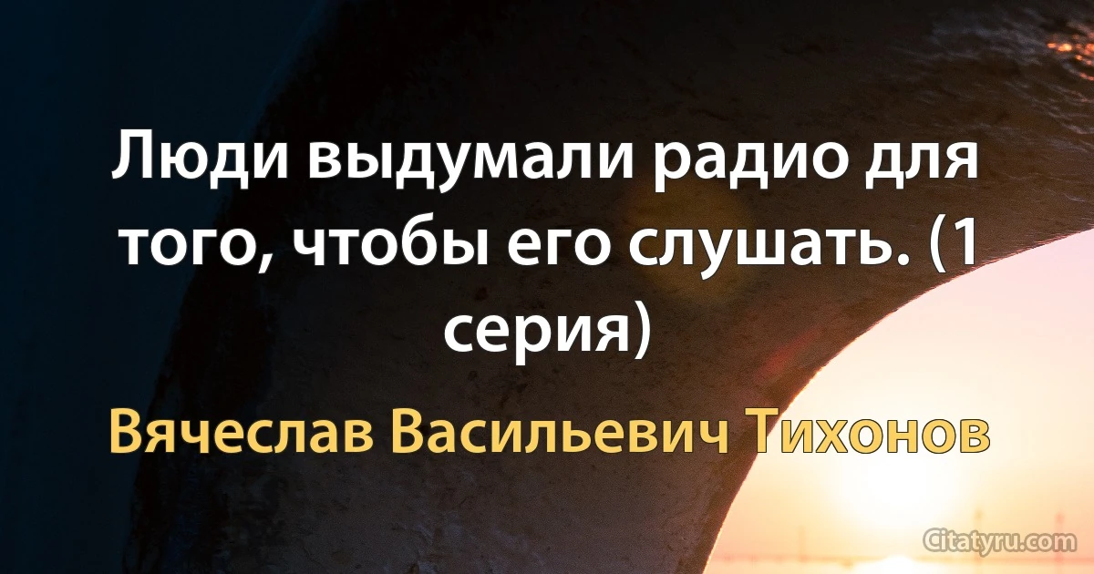 Люди выдумали радио для того, чтобы его слушать. (1 серия) (Вячеслав Васильевич Тихонов)