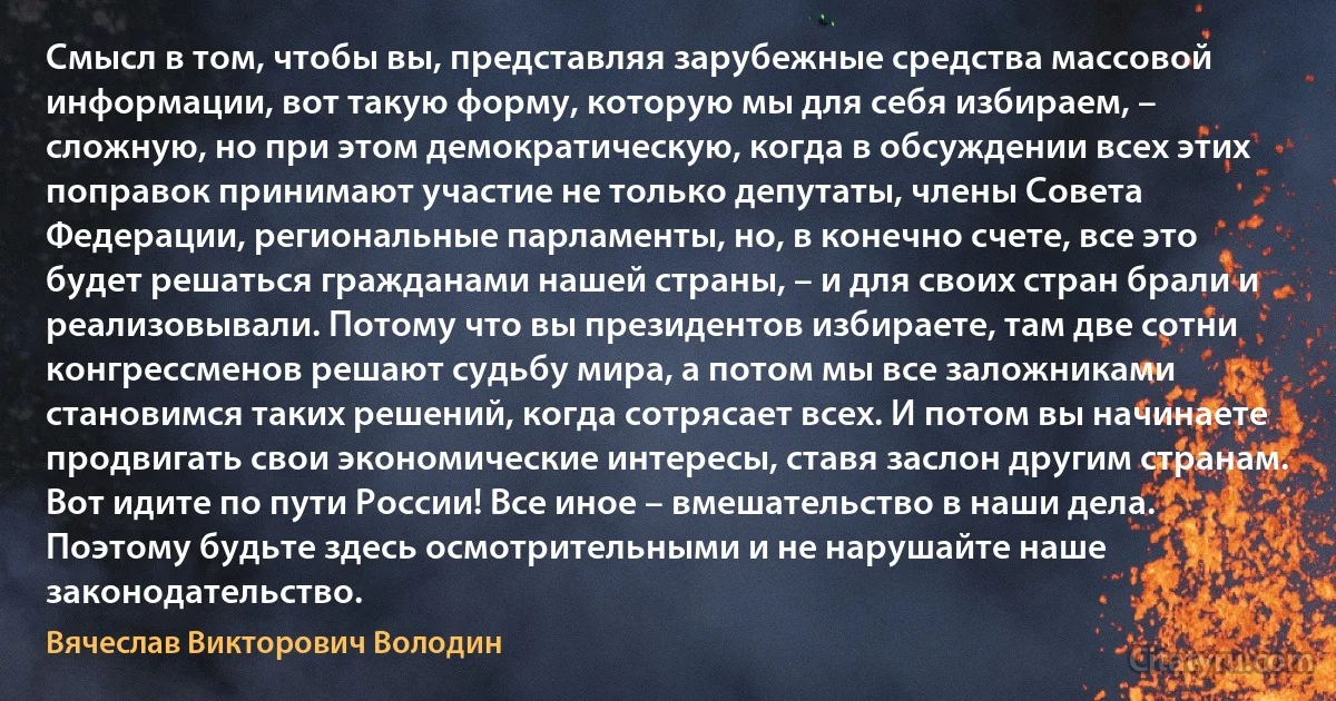 Смысл в том, чтобы вы, представляя зарубежные средства массовой информации, вот такую форму, которую мы для себя избираем, – сложную, но при этом демократическую, когда в обсуждении всех этих поправок принимают участие не только депутаты, члены Совета Федерации, региональные парламенты, но, в конечно счете, все это будет решаться гражданами нашей страны, – и для своих стран брали и реализовывали. Потому что вы президентов избираете, там две сотни конгрессменов решают судьбу мира, а потом мы все заложниками становимся таких решений, когда сотрясает всех. И потом вы начинаете продвигать свои экономические интересы, ставя заслон другим странам. Вот идите по пути России! Все иное – вмешательство в наши дела. Поэтому будьте здесь осмотрительными и не нарушайте наше законодательство. (Вячеслав Викторович Володин)