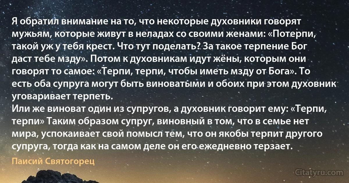 Я обратил внимание на то, что некоторые духовники говорят мужьям, которые живут в неладах со своими женами: «Потерпи, такой уж у тебя крест. Что тут поделать? За такое терпение Бог даст тебе мзду». Потом к духовникам идут жёны, которым они говорят то самое: «Терпи, терпи, чтобы иметь мзду от Бога». То есть оба супруга могут быть виноватыми и обоих при этом духовник уговаривает терпеть.
Или же виноват один из супругов, а духовник говорит ему: «Терпи, терпи» Таким образом супруг, виновный в том, что в семье нет мира, успокаивает свой помысл тем, что он якобы терпит другого супруга, тогда как на самом деле он его ежедневно терзает. (Паисий Святогорец)