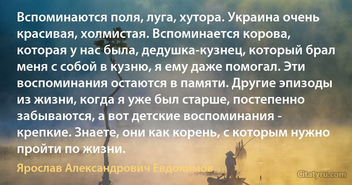 Вспоминаются поля, луга, хутора. Украина очень красивая, холмистая. Вспоминается корова, которая у нас была, дедушка-кузнец, который брал меня с собой в кузню, я ему даже помогал. Эти воспоминания остаются в памяти. Другие эпизоды из жизни, когда я уже был старше, постепенно забываются, а вот детские воспоминания - крепкие. Знаете, они как корень, с которым нужно пройти по жизни. (Ярослав Александрович Евдокимов)