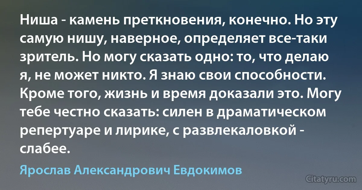 Ниша - камень преткновения, конечно. Но эту самую нишу, наверное, определяет все-таки зритель. Но могу сказать одно: то, что делаю я, не может никто. Я знаю свои способности. Кроме того, жизнь и время доказали это. Могу тебе честно сказать: силен в драматическом репертуаре и лирике, с развлекаловкой - слабее. (Ярослав Александрович Евдокимов)