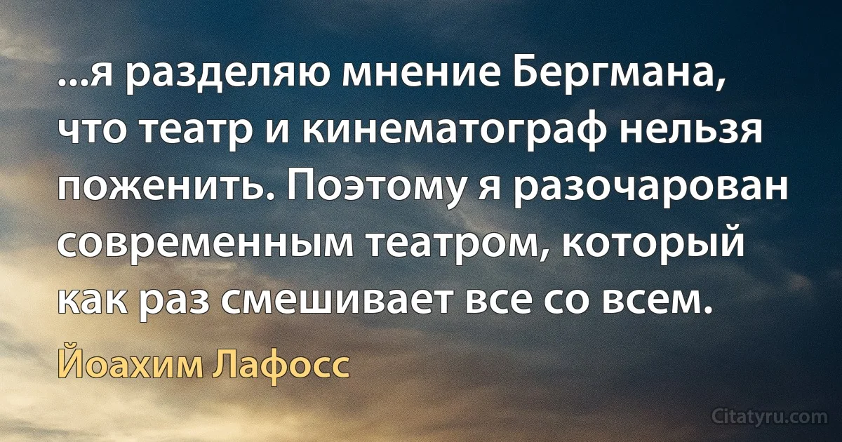 ...я разделяю мнение Бергмана, что театр и кинематограф нельзя поженить. Поэтому я разочарован современным театром, который как раз смешивает все со всем. (Йоахим Лафосс)