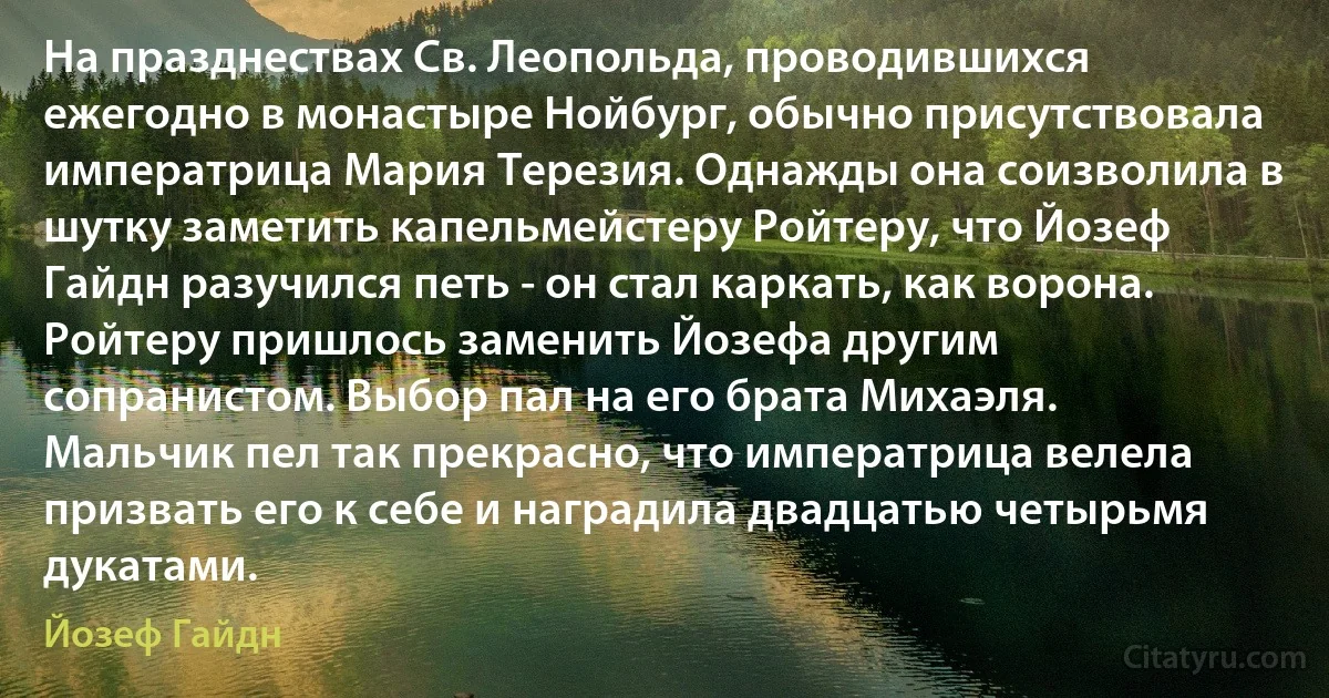 На празднествах Св. Леопольда, проводившихся ежегодно в монастыре Нойбург, обычно присутствовала императрица Мария Терезия. Однажды она соизволила в шутку заметить капельмейстеру Ройтеру, что Йозеф Гайдн разучился петь - он стал каркать, как ворона. Ройтеру пришлось заменить Йозефа другим сопранистом. Выбор пал на его брата Михаэля. Мальчик пел так прекрасно, что императрица велела призвать его к себе и наградила двадцатью четырьмя дукатами. (Йозеф Гайдн)