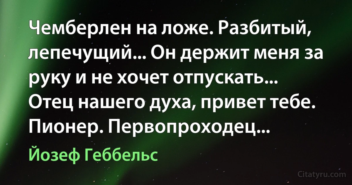 Чемберлен на ложе. Разбитый, лепечущий... Он держит меня за руку и не хочет отпускать... Отец нашего духа, привет тебе. Пионер. Первопроходец... (Йозеф Геббельс)