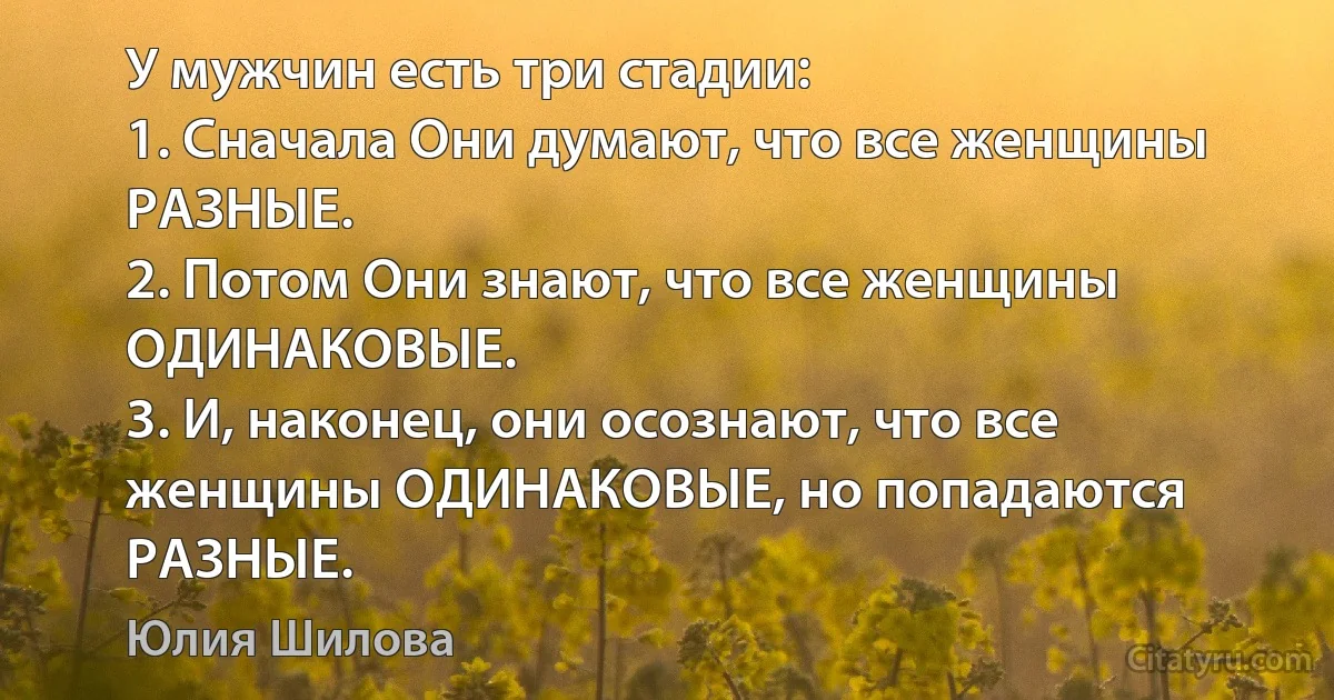 У мужчин есть три стадии:
1. Сначала Они думают, что все женщины РАЗНЫЕ.
2. Потом Они знают, что все женщины ОДИНАКОВЫЕ.
3. И, наконец, они осознают, что все женщины ОДИНАКОВЫЕ, но попадаются РАЗНЫЕ. (Юлия Шилова)