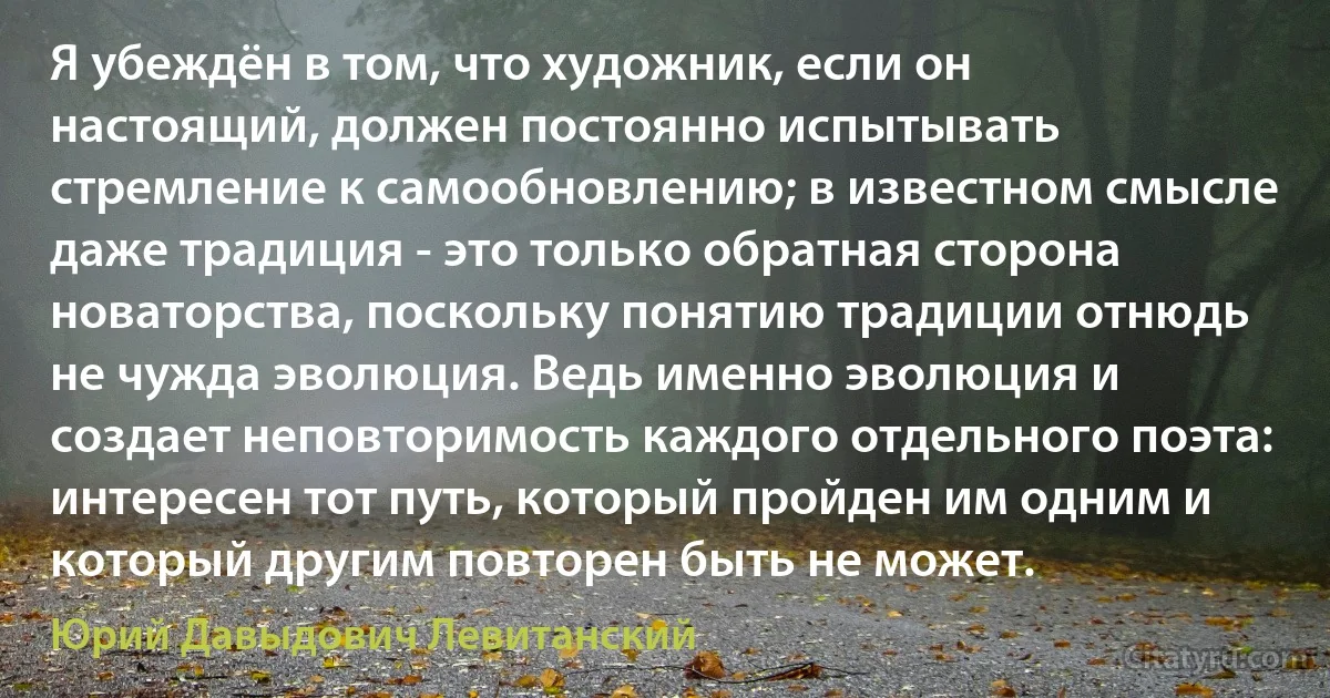 Я убеждён в том, что художник, если он настоящий, должен постоянно испытывать стремление к самообновлению; в известном смысле даже традиция - это только обратная сторона новаторства, поскольку понятию традиции отнюдь не чужда эволюция. Ведь именно эволюция и создает неповторимость каждого отдельного поэта: интересен тот путь, который пройден им одним и который другим повторен быть не может. (Юрий Давыдович Левитанский)