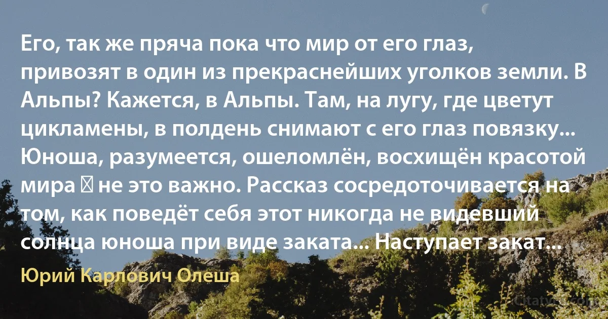 Его, так же пряча пока что мир от его глаз, привозят в один из прекраснейших уголков земли. В Альпы? Кажется, в Альпы. Там, на лугу, где цветут цикламены, в полдень снимают с его глаз повязку... Юноша, разумеется, ошеломлён, восхищён красотой мира ― не это важно. Рассказ сосредоточивается на том, как поведёт себя этот никогда не видевший солнца юноша при виде заката... Наступает закат... (Юрий Карлович Олеша)