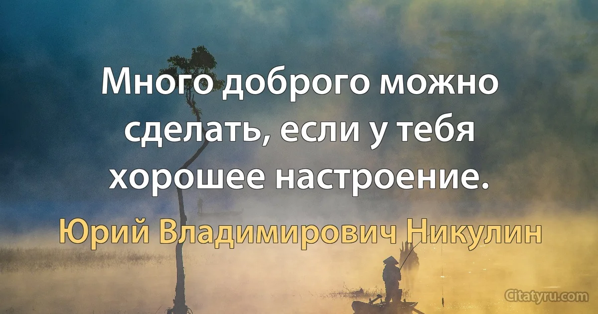 Много доброго можно сделать, если у тебя хорошее настроение. (Юрий Владимирович Никулин)