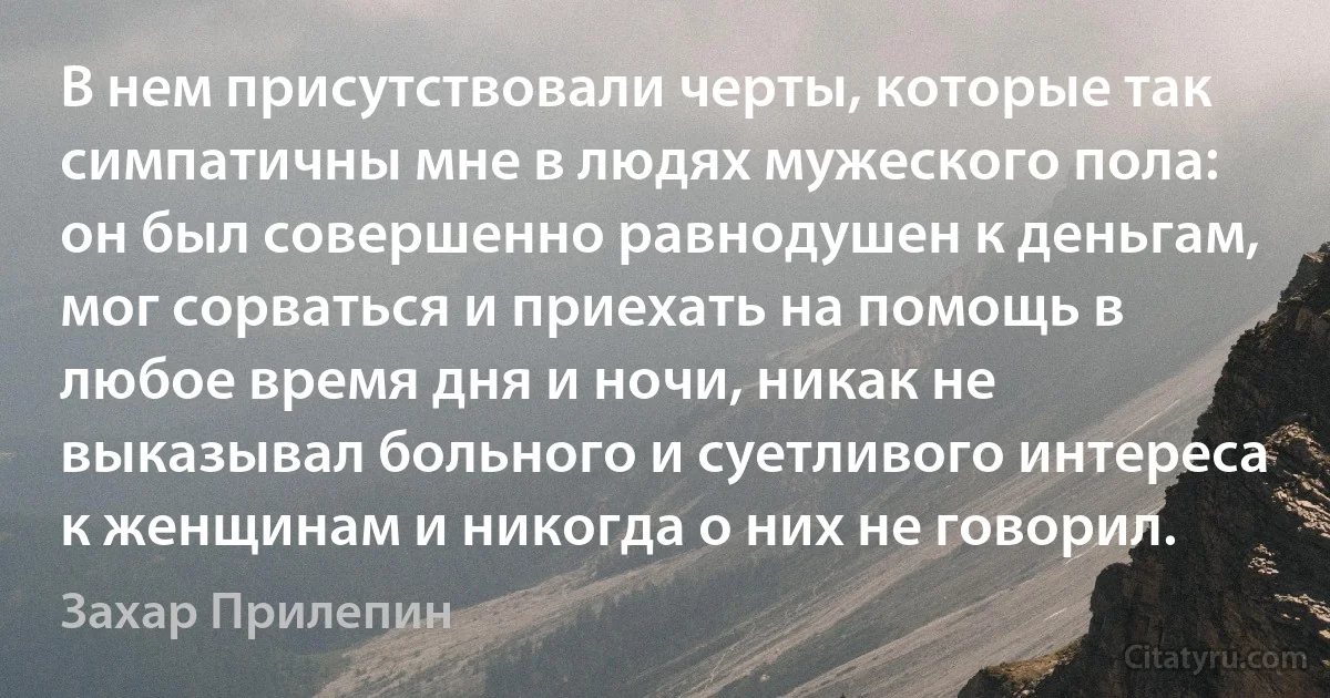 В нем присутствовали черты, которые так симпатичны мне в людях мужеского пола: он был совершенно равнодушен к деньгам, мог сорваться и приехать на помощь в любое время дня и ночи, никак не выказывал больного и суетливого интереса к женщинам и никогда о них не говорил. (Захар Прилепин)